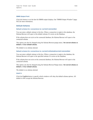 Toad for Oracle User Guide
Options
666
DBMS Output Font
Click this button to set the font for DBMS output displays. See "DBMS Output Window" (page
963) for more information.
Default Schema
Default schema for connections to: current connection
You can enter a default schema in this box. When a connection is made to this database, the
Schema Browser will open to this default schema if it exists on the Database.
If the schema does not exist on the connected database, the Schema Browser will open to the
connected schema.
This option can also be changed using the Schema Browser popup menu | Set current schema as
default or Clear default schema.
The default is no schema selected.
Default schema for connections to: current schema@current connection
You can enter a default schema in this box. When a connection is made to the database, the
Schema Browser will open to the specified schema if it exists on the Database.
If the schema does not exist on the connected database, the Schema Browser will open to the
connected schema.
This option can also be changed using the Schema Browser Popup menu | Set current schema as
default or Clear default schema.
The default is no schema selected.
Used in
Click the Used in button to specify which windows will obey the default schema options. All
default to OFF except the Schema Browser.
 