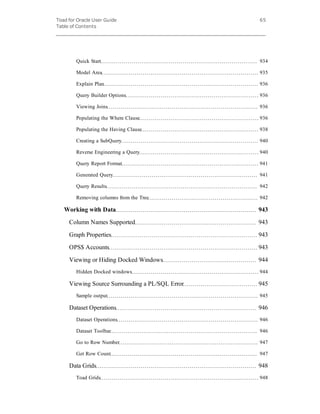 Toad for Oracle User Guide
Table of Contents
65
Quick Start 934
Model Area 935
Explain Plan 936
Query Builder Options 936
Viewing Joins 936
Populating the Where Clause 936
Populating the Having Clause 938
Creating a SubQuery 940
Reverse Engineering a Query 940
Query Report Format 941
Generated Query 941
Query Results 942
Removing columns from the Tree 942
Working with Data 943
Column Names Supported 943
Graph Properties 943
OPS$ Accounts 943
Viewing or Hiding Docked Windows 944
Hidden Docked windows 944
Viewing Source Surrounding a PL/SQL Error 945
Sample output 945
Dataset Operations 946
Dataset Operations 946
Dataset Toolbar 946
Go to Row Number 947
Get Row Count 947
Data Grids 948
Toad Grids 948
 