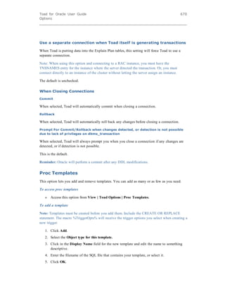 Toad for Oracle User Guide
Options
670
Use a separate connection when Toad itself is generating transactions
When Toad is putting data into the Explain Plan tables, this setting will force Toad to use a
separate connection.
Note: When using this option and connecting to a RAC instance, you must have the
TNSNAMES entry for the instance where the server directed the transaction. Or, you must
connect directly to an instance of the cluster without letting the server assign an instance.
The default is unchecked.
When Closing Connections
Commit
When selected, Toad will automatically commit when closing a connection.
Rollback
When selected, Toad will automatically roll back any changes before closing a connection.
Prompt For Commit/Rollback when changes detected, or detection is not possible
due to lack of privileges on dbms_transaction
When selected, Toad will always prompt you when you close a connection if any changes are
detected, or if detection is not possible.
This is the default.
Reminder: Oracle will perform a commit after any DDL modifications.
Proc Templates
This option lets you add and remove templates. You can add as many or as few as you need.
To access proc templates
» Access this option from View | Toad Options | Proc Templates.
To add a template
Note: Templates must be created before you add them. Include the CREATE OR REPLACE
statement. The macro %TriggerOpts% will receive the trigger options you select when creating a
new trigger.
1. Click Add.
2. Select the Object type for this template.
3. Click in the Display Name field for the new template and edit the name to something
descriptive.
4. Enter the filename of the SQL file that contains your template, or select it.
5. Click OK.
 