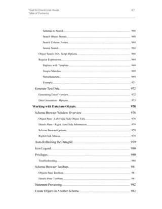 Toad for Oracle User Guide
Table of Contents
67
Schemas to Search 968
Search Object Names 968
Search Column Names 968
Source Search 968
Object Search DDL Script Options 968
Regular Expressions 969
Replace with Template 969
Simple Matches 969
Metacharacters 969
Example 971
Generate Test Data 972
Generating Data Overview 972
Data Generation - Options 973
Working with Database Objects 978
Schema Browser Window Overview 978
Object Pane - Left Hand Side Object Tabs 978
Details Pane - Right Hand Side Information 979
Schema Browser Options 979
Right-Click Menus 979
Auto-Refreshing the Datagrid 979
Icon Legend 980
Privileges 980
Troubleshooting 980
Schema Browser Toolbars 981
Objects Pane Toolbars 981
Details Pane Toolbars 981
Statement Processing 982
Create Objects in Another Schema 982
 