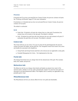 Toad for Oracle User Guide
Printing
707
Preview
If checked and if you have activated Preview Current Column, the preview columns will print.
See "Working with Results" (page 877) for more information.
If unchecked, or if checked and you have not activated Preview Current Column, the preview
columns will not print.
The default is unchecked.
Grid
l Node Grid - If checked, will print the column lines in a data grid. If unchecked, the
column lines will not print in the data grid. The default is checked.
l Grid - If checked, the grid lines (the lines between the rows and columns) will print. If
unchecked, the grid lines will not print. The default is checked.
Colors tab
The Colors Tab lets you set colors. You can set colors for the grid background, the preview
column, the band, the header, and the grid line. The Transparent check boxes remove the colors
and disable the associated color dropdowns.
l Group Node and Group Footers (and their color choices) are not applicable to data grids.
l Extended Management by Colors – Not implemented at this time
Fonts tab
The Change Font button lets you change fonts for the selected area of the grid. This includes
band, font, header, and preview.
Behaviors tab
The Behaviors tab lets you change where bands and headers are placed, how much of the
selection prints, whether or not any nodes automatically expand. You also have the option of
choosing to use three-dimensional effects. The Graphics area is currently not applicable to any
printable grid in Toad.
Miscellaneous tab
The Miscellaneous tab lets you choose effects for tree view grids and checkmarks.
 