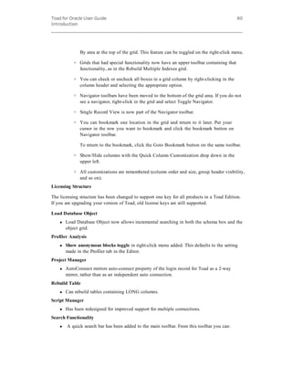 Toad for Oracle User Guide
Introduction
80
By area at the top of the grid. This feature can be toggled on the right-click menu.
o Grids that had special functionality now have an upper toolbar containing that
functionality, as in the Rebuild Multiple Indexes grid.
o You can check or uncheck all boxes in a grid column by right-clicking in the
column header and selecting the appropriate option.
o Navigator toolbars have been moved to the bottom of the grid area. If you do not
see a navigator, right-click in the grid and select Toggle Navigator.
o Single Record View is now part of the Navigator toolbar.
o You can bookmark one location in the grid and return to it later. Put your
cursor in the row you want to bookmark and click the bookmark button on
Navigator toolbar.
To return to the bookmark, click the Goto Bookmark button on the same toolbar.
o Show/Hide columns with the Quick Column Customization drop down in the
upper left.
o All customizations are remembered (column order and size, group header visibility,
and so on).
Licensing Structure
The licensing structure has been changed to support one key for all products in a Toad Edition.
If you are upgrading your version of Toad, old license keys are still supported.
Load Database Object
l Load Database Object now allows incremental searching in both the schema box and the
object grid.
Profiler Analysis
l Show anonymous blocks toggle in right-click menu added. This defaults to the setting
made in the Profiler tab in the Editor.
Project Manager
l AutoConnect mirrors auto-connect property of the login record for Toad as a 2-way
mirror, rather than as an independent auto connection.
Rebuild Table
l Can rebuild tables containing LONG columns.
Script Manager
l Has been redesigned for improved support for multiple connections.
Search Functionality
l  A quick search bar has been added to the main toolbar. From this toolbar you can:
 
