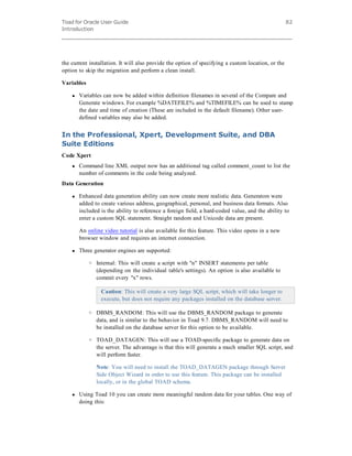 Toad for Oracle User Guide
Introduction
82
the current installation. It will also provide the option of specifying a custom location, or the
option to skip the migration and perform a clean install.
Variables
l Variables can now be added within definition filenames in several of the Compare and
Generate windows. For example %DATEFILE% and %TIMEFILE% can be used to stamp
the date and time of creation (These are included in the default filename). Other user-
defined variables may also be added.
In the Professional, Xpert, Development Suite, and DBA
Suite Editions
Code Xpert
l Command line XML output now has an additional tag called comment_count to list the
number of comments in the code being analyzed.
Data Generation
l Enhanced data generation ability can now create more realistic data. Generators were
added to create various address, geographical, personal, and business data formats. Also
included is the ability to reference a foreign field, a hard-coded value, and the ability to
enter a custom SQL statement. Straight random and Unicode data are present.
An online video tutorial is also available for this feature. This video opens in a new
browser window and requires an internet connection.
l Three generator engines are supported:
o Internal: This will create a script with "n" INSERT statements per table
(depending on the individual table's settings). An option is also available to
commit every "x" rows.
Caution: This will create a very large SQL script, which will take longer to
execute, but does not require any packages installed on the database server.
o DBMS_RANDOM: This will use the DBMS_RANDOM package to generate
data, and is similar to the behavior in Toad 9.7. DBMS_RANDOM will need to
be installed on the database server for this option to be available.
o TOAD_DATAGEN: This will use a TOAD-specific package to generate data on
the server. The advantage is that this will generate a much smaller SQL script, and
will perform faster.
Note: You will need to install the TOAD_DATAGEN package through Server
Side Object Wizard in order to use this feature. This package can be installed
locally, or in the global TOAD schema.
l Using Toad 10 you can create more meaningful random data for your tables. One way of
doing this:
 