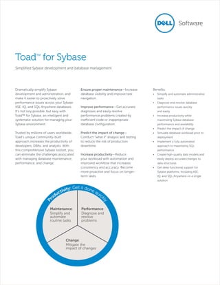 Toad™ for Sybase
Simplified Sybase development and database management

Ensure proper maintenance—Increase
database visibility and improve task
navigation.

Trusted by millions of users worldwide,
Toad’s unique community-built
approach increases the productivity of
developers, DBAs, and analysts. With
this comprehensive Sybase toolset, you
can eliminate the challenges associated
with managing database maintenance,
performance, and change.

Predict the impact of change—
Conduct “what if” analysis and testing
to reduce the risk of production
downtime.

Improve performance—Get accurate
diagnoses and easily resolve
performance problems created by
inefficient code or inappropriate
database configuration.

Increase productivity—Reduce
your workload with automation and
improved workflow that increases
consistency and accuracy. Become
more proactive and focus on longerterm tasks.

Get it don
vity:
eq
cti
uic
du
k
ro

ly

P

Dramatically simplify Sybase
development and administration, and
make it easier to proactively solve
performance issues across your Sybase
ASE, IQ, and SQL Anywhere databases.
It’s not ony possible, but easy with
Toad™ for Sybase, an intelligent and
systematic solution for managing your
Sybase environment.

Maintenance:
Simplify and
automate
routine tasks

Performance:
Diagnose and
resolve
problems

Change:
Mitigate the
impact of changes

Benefits:
•	 Simplify and automate administrative
tasks
•	 Diagnose and resolve database
performance issues quickly
and easily
•	 Increase productivity while
maximizing Sybase database
performance and availability
•	 Predict the impact of change
•	 Simulate database workload prior to
deployment
•	 Implement a fully automated
approach to maximizing SQL
performance
•	 Create high-quality data models and
easily deploy accurate changes to
data structures
•	 Get deep functional support for
Sybase platforms, including ASE,
IQ, and SQL Anywhere–in a single
solution

 