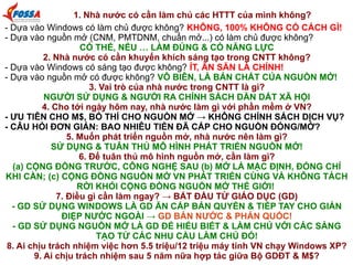 1. Nhà nước có cần làm chủ các HTTT của mình không?
- Dựa vào Windows có làm chủ được không? KHÔNG, 100% KHÔNG CÓ CÁCH GÌ!
- Dựa vào nguồn mở (CNM, PMTDNM, chuẩn mở...) có làm chủ được không?
CÓ THỂ, NẾU … LÀM ĐÚNG & CÓ NĂNG LỰC
2. Nhà nước có cần khuyến khích sáng tạo trong CNTT không?
- Dựa vào Windows có sáng tạo được không? ÍT, ĂN SẴN LÀ CHÍNH!
- Dựa vào nguồn mở có được không? VÔ BIÊN, LÀ BẢN CHẤT CỦA NGUỒN MỞ!
3. Vai trò của nhà nước trong CNTT là gì?
NGƯỜI SỬ DỤNG & NGƯỜI RA CHÍNH SÁCH DẪN DẮT XÃ HỘI
4. Cho tới ngày hôm nay, nhà nước làm gì với phần mềm ở VN?
- ƯU TIÊN CHO M$, BỐ THÍ CHO NGUỒN MỞ → KHÔNG CHÍNH SÁCH DỊCH VỤ?
- CÂU HỎI ĐƠN GIẢN: BAO NHIÊU TIỀN ĐÃ CẤP CHO NGUỒN ĐÓNG/MỞ?
5. Muốn phát triển nguồn mở, nhà nước nên làm gì?
SỬ DỤNG & TUÂN THỦ MÔ HÌNH PHÁT TRIỂN NGUỒN MỞ!
6. Để tuân thủ mô hình nguồn mở, cần làm gì?
(a) CỘNG ĐỒNG TRƯỚC, CÔNG NGHỆ SAU (b) MỞ LÀ MẶC ĐỊNH, ĐÓNG CHỈ
KHI CẦN; (c) CỘNG ĐỒNG NGUỒN MỞ VN PHÁT TRIỂN CÙNG VÀ KHÔNG TÁCH
RỜI KHỎI CỘNG ĐỒNG NGUỒN MỞ THẾ GIỚI!
7. Điều gì cần làm ngay? → BẮT ĐẦU TỪ GIÁO DỤC (GD)
- GD SỬ DỤNG WINDOWS LÀ GD ĂN CẮP BẢN QUYỀN & TIẾP TAY CHO GIÁN
ĐIỆP NƯỚC NGOÀI → GD BÁN NƯỚC & PHẢN QUỐC!
- GD SỬ DỤNG NGUỒN MỞ LÀ GD ĐỂ HIỂU BIẾT & LÀM CHỦ VỚI CÁC SÁNG
TẠO TỪ CÁC NHU CẦU LÀM CHỦ ĐÓ!
8. Ai chịu trách nhiệm việc hơn 5.5 triệu/12 triệu máy tính VN chạy Windows XP?
9. Ai chịu trách nhiệm sau 5 năm nữa hợp tác giữa Bộ GDĐT & M$?

 