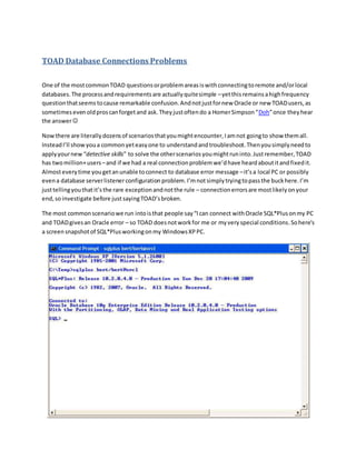 TOAD Database Connections Problems
One of the mostcommonTOAD questionsorproblemareasiswithconnectingtoremote and/orlocal
databases.The processandrequirementsare actuallyquitesimple –yetthisremainsahighfrequency
questionthatseems tocause remarkable confusion.Andnotjustfornew Oracle or new TOADusers,as
sometimesevenoldproscanforgetand ask.Theyjustoftendo a HomerSimpson“Doh”once theyhear
the answer
Nowthere are literallydozensof scenariosthatyoumightencounter,Iamnot goingto show themall.
InsteadI’ll showyoua commonyeteasyone to understandandtroubleshoot.Thenyousimplyneedto
applyyournew “detective skills” to solve the otherscenariosyoumightruninto.Justremember,TOAD
has twomillion+users–and if we had a real connectionproblemwe’dhave heardaboutitandfixedit.
Almosteverytime yougetanunable toconnect to database error message –it’sa local PC or possibly
evena database serverlistenerconfiguration problem.I’mnotsimply tryingtopassthe buckhere.I’m
justtellingyouthatit’sthe rare exceptionandnotthe rule – connectionerrorsare mostlikelyonyour
end,soinvestigate before justsayingTOAD’sbroken.
The most commonscenariowe run intoisthat people say“Ican connect withOracle SQL*Plusonmy PC
and TOADgivesan Oracle error – so TOAD doesnotworkfor me or my very special conditions.Sohere’s
a screensnapshotof SQL*Plusworkingonmy WindowsXPPC.
 