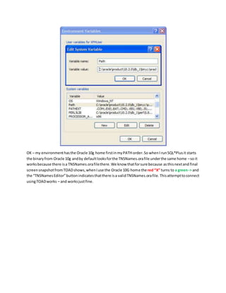 OK – my environmenthasthe Oracle 10g home firstinmyPATH order.So whenI runSQL*Plusit starts
the binary from Oracle 10g andby defaultlooksforthe TNSNames.orafile underthe same home –so it
worksbecause there isa TNSNames.orafilethere.We know thatforsure because asthisnextand final
screensnapshotfromTOADshows,whenIuse the Oracle 10G home the red “X” turns to a green-> and
the “TNSNamesEditor”buttonindicatesthatthere isa validTNSNames.orafile. Thisattempttoconnect
usingTOADworks – and worksjustfine.
 