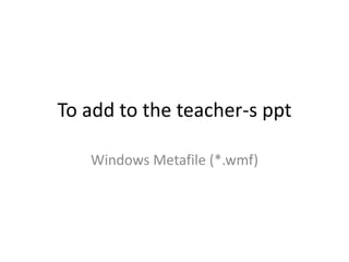 To add to the teacher-s ppt Windows Metafile (*.wmf) 