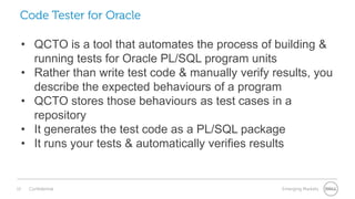 13 Confidential Emerging Markets
• QCTO is a tool that automates the process of building &
running tests for Oracle PL/SQL program units
• Rather than write test code & manually verify results, you
describe the expected behaviours of a program
• QCTO stores those behaviours as test cases in a
repository
• It generates the test code as a PL/SQL package
• It runs your tests & automatically verifies results
Code Tester for Oracle
 