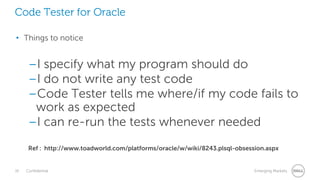 16 Confidential Emerging Markets
Code Tester for Oracle
• Things to notice
–I specify what my program should do
–I do not write any test code
–Code Tester tells me where/if my code fails to
work as expected
–I can re-run the tests whenever needed
Ref : http://www.toadworld.com/platforms/oracle/w/wiki/8243.plsql-obsession.aspx
 
