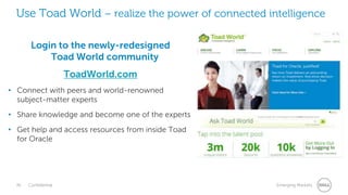 36 Confidential Emerging Markets
Use Toad World – realize the power of connected intelligence
Login to the newly-redesigned
Toad World community
ToadWorld.com
• Connect with peers and world-renowned
subject-matter experts
• Share knowledge and become one of the experts
• Get help and access resources from inside Toad
for Oracle
 
