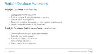 42 Confidential Database Performance Monitoring
Foglight Database Monitoring
Foglight Database main features
– Cross platform management
– Static threshold & baseline deviation alerting
– Robust alarm management
– Deep dive problem diagnostics – both real time & historical
– Easy to interpret technical visualizations
Foglight Database Performance Suite main features
– Dimensional analysis of query performance
– Granular wait state analysis
– Transaction level comparisons
– Performance Advisories
– Query tuning & optimization
 