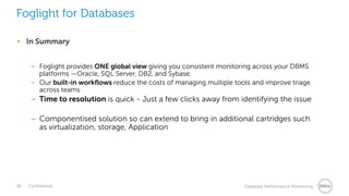 48 Confidential Database Performance Monitoring
• In Summary
– Foglight provides ONE global view giving you consistent monitoring across your DBMS
platforms —Oracle, SQL Server, DB2, and Sybase.
– Our built-in workflows reduce the costs of managing multiple tools and improve triage
across teams
– Time to resolution is quick - Just a few clicks away from identifying the issue
– Componentised solution so can extend to bring in additional cartridges such
as virtualization, storage, Application
Foglight for Databases
 