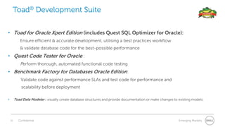 11 Confidential Emerging Markets
• Toad for Oracle Xpert Edition (includes Quest SQL Optimizer for Oracle):
Ensure efficient & accurate development, utilising a best practices workflow
& validate database code for the best-possible performance
• Quest Code Tester for Oracle :
Perform thorough, automated functional code testing
• Benchmark Factory for Databases Oracle Edition:
Validate code against performance SLAs and test code for performance and
scalability before deployment
• Toad Data Modeler : visually create database structures and provide documentation or make changes to existing models
Toad® Development Suite
 