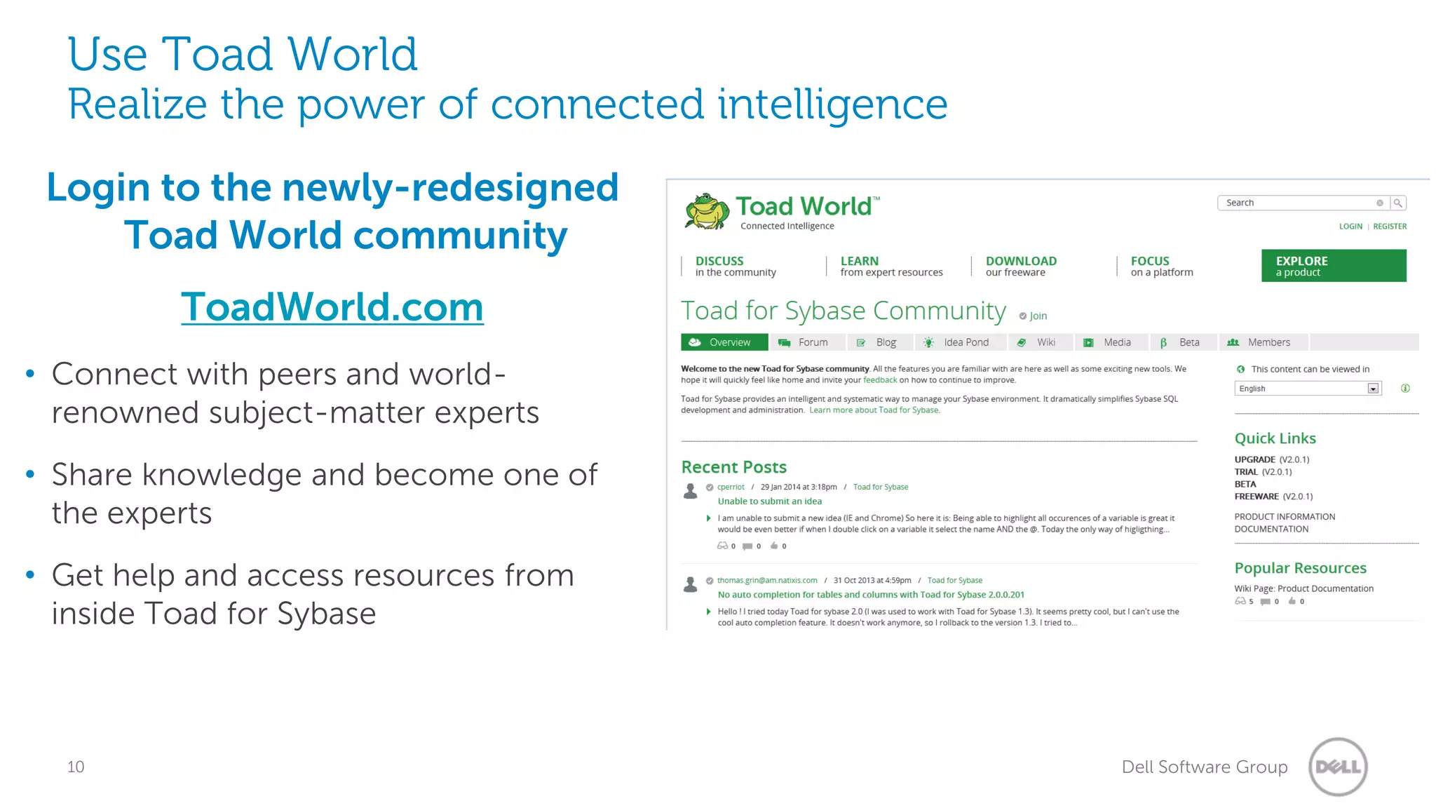 Use Toad World

Realize the power of connected intelligence
Login to the newly-redesigned
Toad World community
ToadWorld.com
• Connect with peers and worldrenowned subject-matter experts
• Share knowledge and become one of
the experts

• Get help and access resources from
inside Toad for Sybase

10

Dell Software Group

 