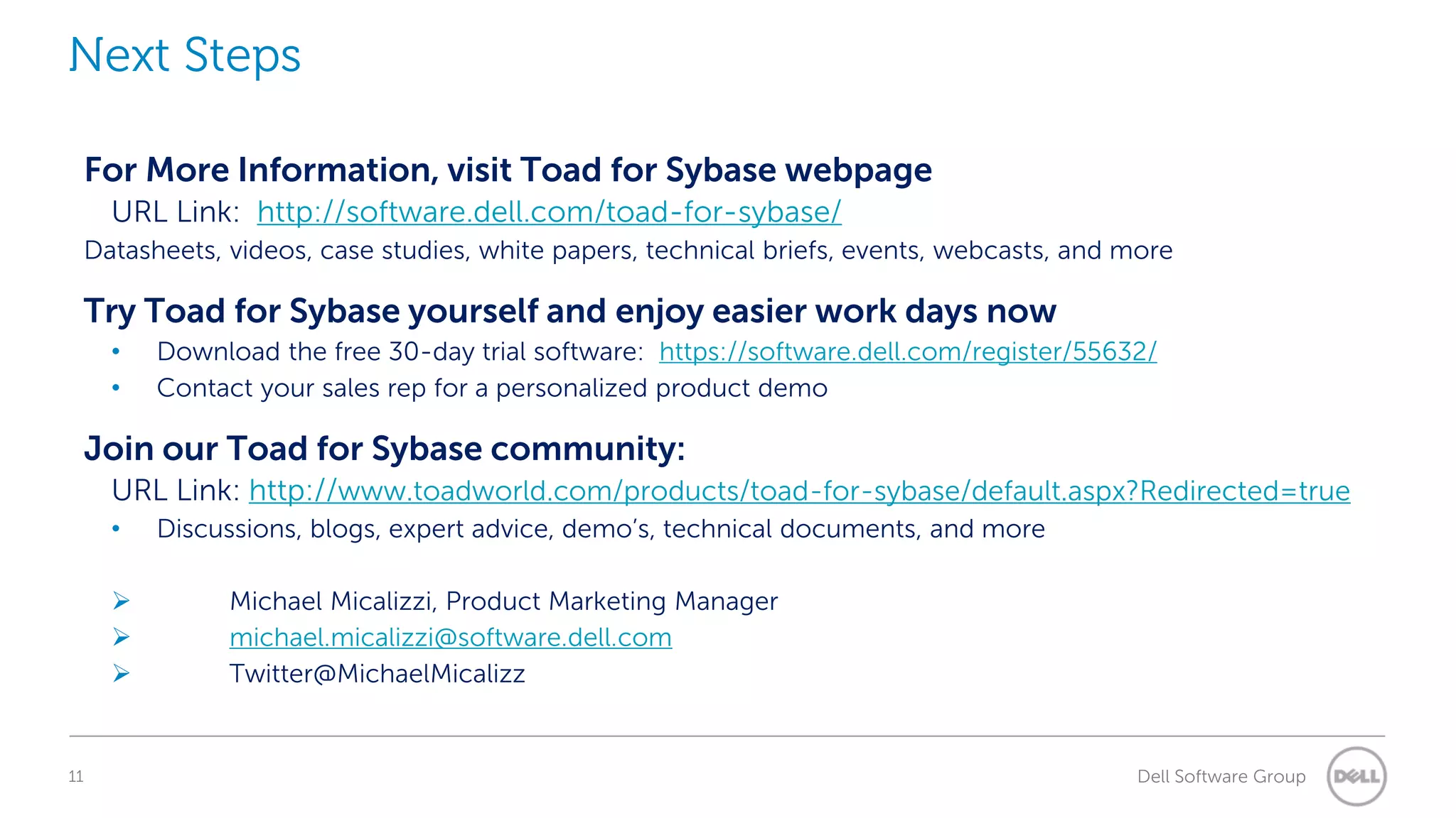 Next Steps
For More Information, visit Toad for Sybase webpage
URL Link: http://software.dell.com/toad-for-sybase/
Datasheets, videos, case studies, white papers, technical briefs, events, webcasts, and more

Try Toad for Sybase yourself and enjoy easier work days now
•
•

Download the free 30-day trial software: https://software.dell.com/register/55632/
Contact your sales rep for a personalized product demo

Join our Toad for Sybase community:
URL Link: http://www.toadworld.com/products/toad-for-sybase/default.aspx?Redirected=true
•




11

Discussions, blogs, expert advice, demo’s, technical documents, and more
Michael Micalizzi, Product Marketing Manager
michael.micalizzi@software.dell.com
Twitter@MichaelMicalizz

Dell Software Group

 