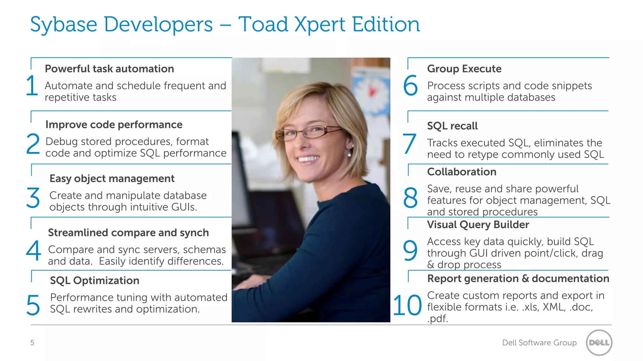Sybase Developers – Toad Xpert Edition

1
2
3
4

Powerful task automation
Automate and schedule frequent and
repetitive tasks
Improve code performance
Debug stored procedures, format
code and optimize SQL performance
Easy object management
Create and manipulate database
objects through intuitive GUIs.
Streamlined compare and synch

Compare and sync servers, schemas
and data. Easily identify differences.

6
7

5
5

Process scripts and code snippets
against multiple databases
SQL recall
Tracks executed SQL, eliminates the
need to retype commonly used SQL
Collaboration

8

Save, reuse and share powerful
features for object management, SQL
and stored procedures
Visual Query Builder

9

Access key data quickly, build SQL
through GUI driven point/click, drag
& drop process
Report generation & documentation

10

Create custom reports and export in
flexible formats i.e. .xls, XML, .doc,
.pdf.

SQL Optimization
Performance tuning with automated
SQL rewrites and optimization.

Group Execute

Dell Software Group

 