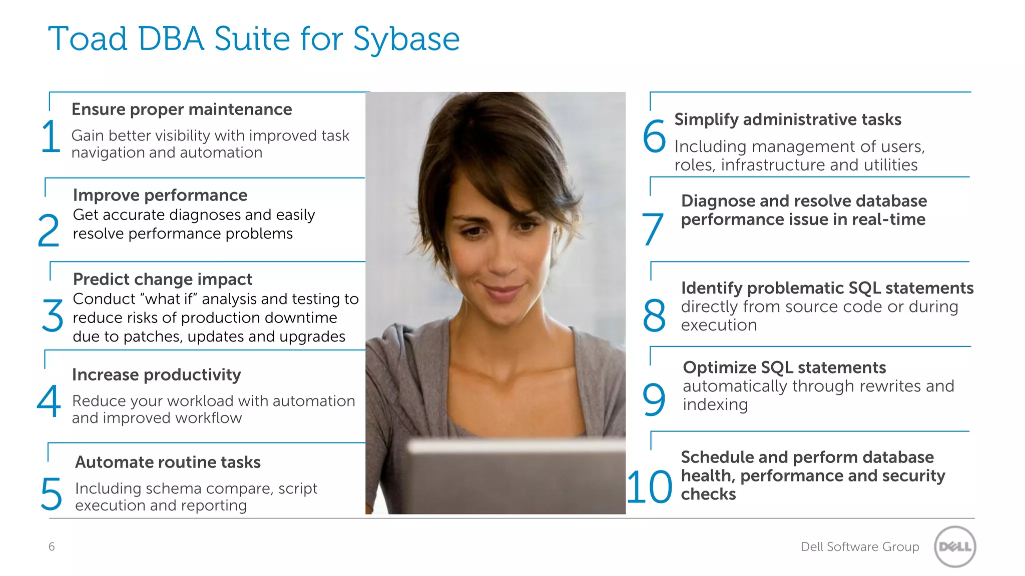 Toad DBA Suite for Sybase

1
2
3

4
5
6

Ensure proper maintenance
Gain better visibility with improved task
navigation and automation

Improve performance
Get accurate diagnoses and easily
resolve performance problems

Predict change impact
Conduct “what if” analysis and testing to
reduce risks of production downtime
due to patches, updates and upgrades

Increase productivity
Reduce your workload with automation
and improved workflow

Automate routine tasks
Including schema compare, script
execution and reporting

6

Simplify administrative tasks
Including management of users,
roles, infrastructure and utilities

7
8
9
10

Diagnose and resolve database
performance issue in real-time

Identify problematic SQL statements
directly from source code or during
execution
Optimize SQL statements
automatically through rewrites and
indexing
Schedule and perform database
health, performance and security
checks
Dell Software Group

 