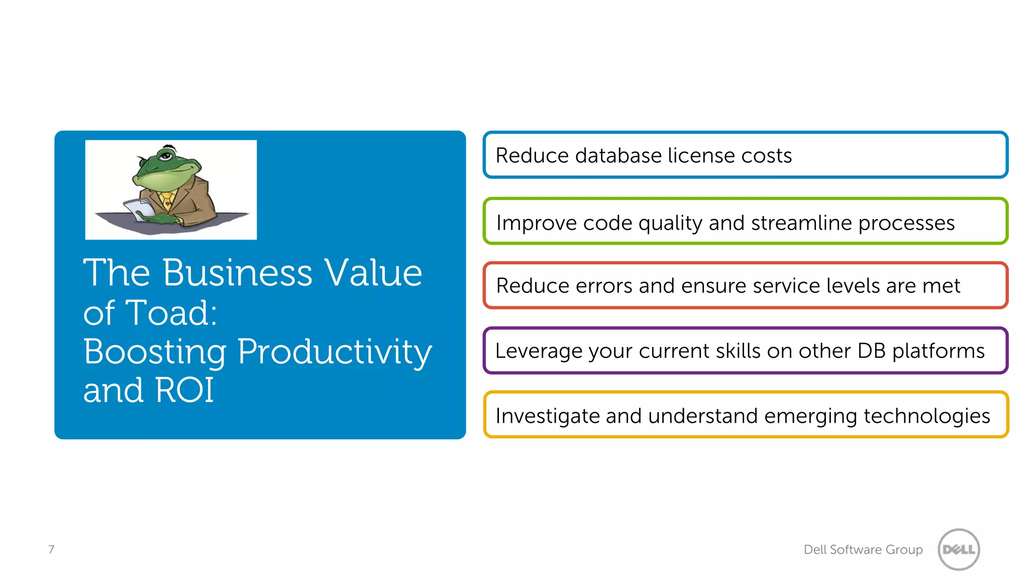 Reduce database license costs
Improve code quality and streamline processes

The Business Value

of Toad:
Boosting Productivity
and ROI

7

Reduce errors and ensure service levels are met
Leverage your current skills on other DB platforms

Investigate and understand emerging technologies

Dell Software Group

 