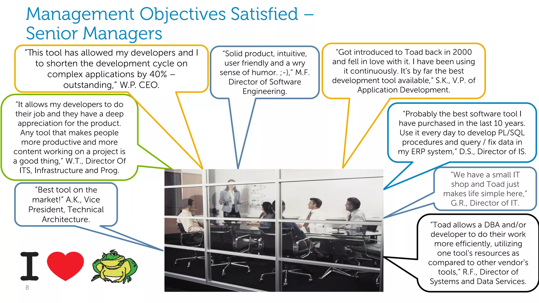 Management Objectives Satisfied –
Senior Managers
“This tool has allowed my developers and I
to shorten the development cycle on
complex applications by 40% –
outstanding,” W.P. CEO.
“It allows my developers to do
their job and they have a deep
appreciation for the product.
Any tool that makes people
more productive and more
content working on a project is
a good thing,” W.T., Director Of
ITS, Infrastructure and Prog.

“Best tool on the
market!” A.K., Vice
President, Technical
Architecture.

8

“Solid product, intuitive,
user friendly and a wry
sense of humor. ;-),” M.F.
Director of Software
Engineering.

“Got introduced to Toad back in 2000
and fell in love with it. I have been using
it continuously. It's by far the best
development tool available,” S.K., V.P. of
Application Development.
“Probably the best software tool I
have purchased in the last 10 years.
Use it every day to develop PL/SQL
procedures and query / fix data in
my ERP system,” D.S., Director of IS.
“We have a small IT
shop and Toad just
makes life simple here,”
G.R., Director of IT.
“Toad allows a DBA and/or
developer to do their work
more efficiently, utilizing
one tool's resources as
compared to other vendor's
tools,” R.F., Director of
Systems and Data Services.

Dell Software Group

 