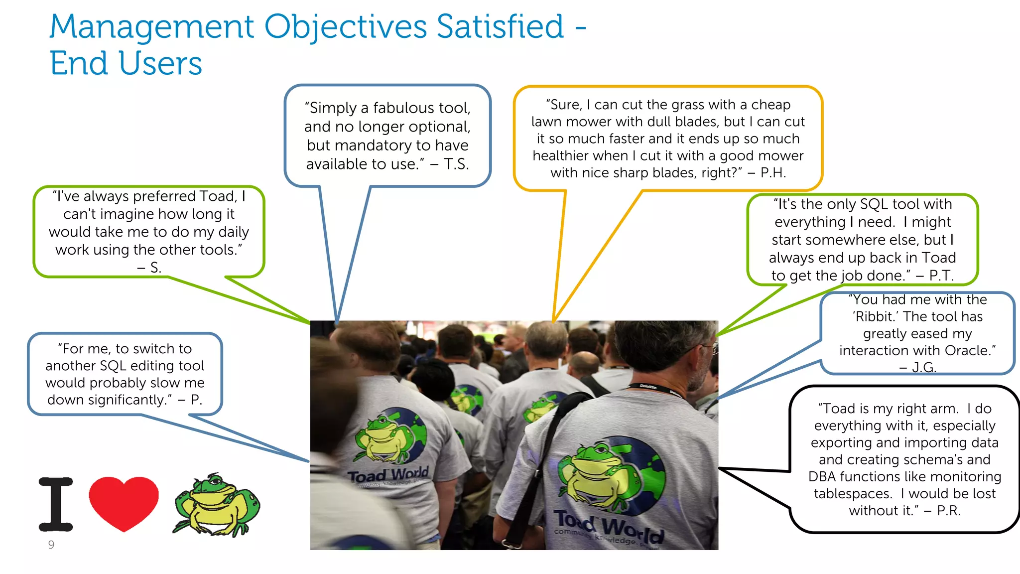 Management Objectives Satisfied End Users
“Simply a fabulous tool,
and no longer optional,
but mandatory to have
available to use.” – T.S.
“I've always preferred Toad, I
can't imagine how long it
would take me to do my daily
work using the other tools.”
– S.

“For me, to switch to
another SQL editing tool
would probably slow me
down significantly.” – P.

9

“Sure, I can cut the grass with a cheap
lawn mower with dull blades, but I can cut
it so much faster and it ends up so much
healthier when I cut it with a good mower
with nice sharp blades, right?” – P.H.

“It's the only SQL tool with
everything I need. I might
start somewhere else, but I
always end up back in Toad
to get the job done.” – P.T.
“You had me with the
‘Ribbit.’ The tool has
greatly eased my
interaction with Oracle.”
– J.G.
“Toad is my right arm. I do
everything with it, especially
exporting and importing data
and creating schema's and
DBA functions like monitoring
tablespaces. I would be lost
without it.” – P.R.
Dell Software Group

 