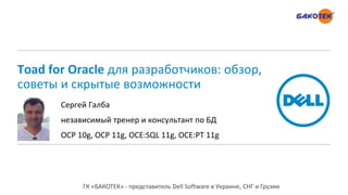 Toad for Oracle для разработчиков: обзор,
советы и скрытые возможности
Сергей Галба
независимый тренер и консультант по БД
OCP 10g, OCP 11g, OCE:SQL 11g, OCE:PT 11g
ГК «БАКОТЕК» - представитель Dell Software в Украине, СНГ и Грузии
 