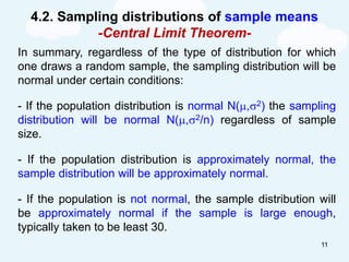 4.2. Sampling distributions of sample means
-Central Limit Theorem-
In summary, regardless of the type of distribution for which
one draws a random sample, the sampling distribution will be
normal under certain conditions:
- If the population distribution is normal N(,2) the sampling
distribution will be normal N(,2/n) regardless of sample
size.
- If the population distribution is approximately normal, the
sample distribution will be approximately normal.
- If the population is not normal, the sample distribution will
be approximately normal if the sample is large enough,
typically taken to be least 30.
11
 