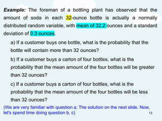 Example: The foreman of a bottling plant has observed that the
amount of soda in each 32-ounce bottle is actually a normally
distributed random variable, with mean of 32.2 ounces and a standard
deviation of 0.3 ounces.
a) If a customer buys one bottle, what is the probability that the
bottle will contain more than 32 ounces?
b) If a customer buys a carton of four bottles, what is the
probability that the mean amount of the four bottles will be greater
than 32 ounces?
c) If a customer buys a carton of four bottles, what is the
probability that the mean amount of the four bottles will be less
than 32 ounces?
(We are very familiar with question a; The solution on the next slide. Now,
let's spend time doing question b, c) 13
 