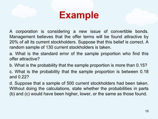 Example
A corporation is considering a new issue of convertible bonds.
Management believes that the offer terms will be found attractive by
20% of all its current stockholders. Suppose that this belief is correct. A
random sample of 130 current stockholders is taken.
a. What is the standard error of the sample proportion who find this
offer attractive?
b. What is the probability that the sample proportion is more than 0.15?
c. What is the probability that the sample proportion is between 0.18
and 0.22?
d. Suppose that a sample of 500 current stockholders had been taken.
Without doing the calculations, state whether the probabilities in parts
(b) and (c) would have been higher, lower, or the same as those found.
19
 