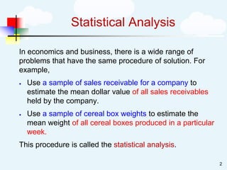 Statistical Analysis
In economics and business, there is a wide range of
problems that have the same procedure of solution. For
example,
• Use a sample of sales receivable for a company to
estimate the mean dollar value of all sales receivables
held by the company.
• Use a sample of cereal box weights to estimate the
mean weight of all cereal boxes produced in a particular
week.
This procedure is called the statistical analysis.
2
 