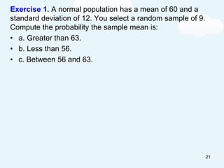 Exercise 1. A normal population has a mean of 60 and a
standard deviation of 12. You select a random sample of 9.
Compute the probability the sample mean is:
• a. Greater than 63.
• b. Less than 56.
• c. Between 56 and 63.
21
 