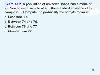 Exercise 2. A population of unknown shape has a mean of
75. You select a sample of 40. The standard deviation of the
sample is 5. Compute the probability the sample mean is:
a. Less than 74.
b. Between 74 and 76.
c. Between 76 and 77.
d. Greater than 77.
22
 