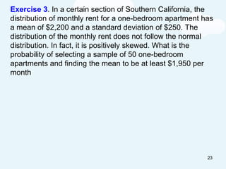 Exercise 3. In a certain section of Southern California, the
distribution of monthly rent for a one-bedroom apartment has
a mean of $2,200 and a standard deviation of $250. The
distribution of the monthly rent does not follow the normal
distribution. In fact, it is positively skewed. What is the
probability of selecting a sample of 50 one-bedroom
apartments and finding the mean to be at least $1,950 per
month
23
 