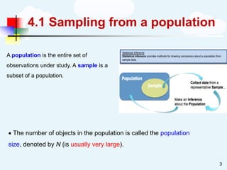 4.1 Sampling from a population
• The number of objects in the population is called the population
size, denoted by N (is usually very large).
3
A population is the entire set of
observations under study. A sample is a
subset of a population.
 