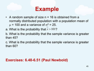 Example
• A random sample of size n = 16 is obtained from a
normally distributed population with a population mean of
 = 100 and a variance of 2 = 25.
a. What is the probability that ?
b. What is the probability that the sample variance is greater
than 45?
c. What is the probability that the sample variance is greater
than 60?
Exercises: 6.48-6.51 (Paul Newbold)
101
x 
45
 