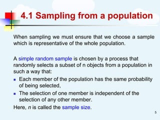 4.1 Sampling from a population
When sampling we must ensure that we choose a sample
which is representative of the whole population.
A simple random sample is chosen by a process that
randomly selects a subset of n objects from a population in
such a way that:
◼ Each member of the population has the same probability
of being selected,
◼ The selection of one member is independent of the
selection of any other member.
Here, n is called the sample size.
5
 