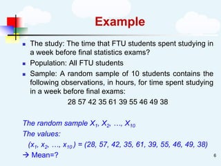 Example
◼ The study: The time that FTU students spent studying in
a week before final statistics exams?
◼ Population: All FTU students
◼ Sample: A random sample of 10 students contains the
following observations, in hours, for time spent studying
in a week before final exams:
28 57 42 35 61 39 55 46 49 38
The random sample X1, X2, …, X10
The values:
(x1, x2, …, x10 ) = (28, 57, 42, 35, 61, 39, 55, 46, 49, 38)
→ Mean=? 6
 