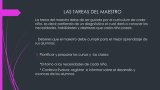 LAS TAREAS DEL MAESTRO
La tarea del maestro debe de ser guiada por el curriculum de cada
niño, es decir partiendo de un diagnóstico el cual dará a conocer las
necesidades, habilidades y destrezas que cada niño posee.
Deberes que el maestro debe cumplir para el mejor aprendizaje de
sus alumnos:
1) Planificar y preparar los cursos y las clases:
*Entorno a las necesidades de cada niño.
* Conlleva Evaluar, registrar e informar sobre el desarrollo y
avances de los alumnos.
 