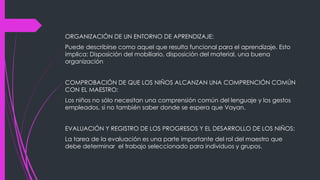 ORGANIZACIÓN DE UN ENTORNO DE APRENDIZAJE:
Puede describirse como aquel que resulta funcional para el aprendizaje. Esto
implica: Disposición del mobiliario, disposición del material, una buena
organización
COMPROBACIÓN DE QUE LOS NIÑOS ALCANZAN UNA COMPRENCIÓN COMÚN
CON EL MAESTRO:
Los niños no sólo necesitan una comprensión común del lenguaje y los gestos
empleados, si no también saber donde se espera que Vayan.
EVALUACIÓN Y REGISTRO DE LOS PROGRESOS Y EL DESARROLLO DE LOS NIÑOS:
La tarea de la evaluación es una parte importante del rol del maestro que
debe determinar el trabajo seleccionado para individuos y grupos.
 