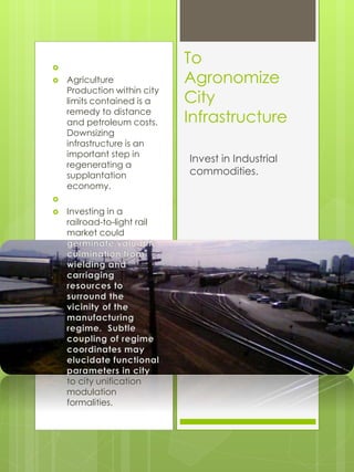 
 Agriculture
Production within city
limits contained is a
remedy to distance
and petroleum costs.
Downsizing
infrastructure is an
important step in
regenerating a
supplantation
economy.

 Investing in a
railroad-to-light rail
market could
to city unification
modulation
formalities.
To
Agronomize
City
Infrastructure
Invest in Industrial
commodities.
 