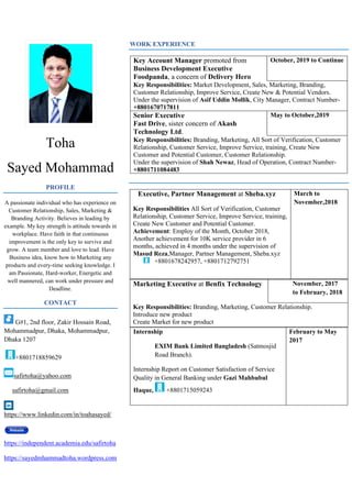 Toha
Sayed Mohammad
PROFILE
A passionate individual who has experience on
Customer Relationship, Sales, Marketing &
Branding Activity. Believes in leading by
example. My key strength is attitude towards in
workplace. Have faith in that continuous
improvement is the only key to survive and
grow. A team member and love to lead. Have
Business idea, know how to Marketing any
products and every-time seeking knowledge. I
am Passionate, Hard-worker, Energetic and
well mannered, can work under pressure and
Deadline.
CONTACT
G#1, 2nd floor, Zakir Hossain Road,
Mohammadpur, Dhaka, Mohammadpur,
Dhaka 1207
+8801718859629
safirtoha@yahoo.com
safirtoha@gmail.com
https://www.linkedin.com/in/toahasayed/
https://independent.academia.edu/safirtoha
https://sayedmhammadtoha.wordpress.com
WORK EXPERIENCE
Key Account Manager promoted from
Business Development Executive
Foodpanda, a concern of Delivery Hero
October, 2019 to Continue
Key Responsibilities: Market Development, Sales, Marketing, Branding,
Customer Relationship, Improve Service, Create New & Potential Vendors.
Under the supervision of Asif Uddin Mollik, City Manager, Contract Number-
+8801670717811
Senior Executive
Fast Drive, sister concern of Akash
Technology Ltd.
May to October,2019
Key Responsibilities: Branding, Marketing, All Sort of Verification, Customer
Relationship, Customer Service, Improve Service, training, Create New
Customer and Potential Customer, Customer Relationship.
Under the supervision of Shah Newaz, Head of Operation, Contract Number-
+8801711084483
Executive, Partner Management at Sheba.xyz
Key Responsibilities All Sort of Verification, Customer
Relationship, Customer Service, Improve Service, training,
Create New Customer and Potential Customer.
Achievement: Employ of the Month, October 2018,
Another achievement for 10K service provider in 6
months, achieved in 4 months under the supervision of
Masud Reza,Manager, Partner Management, Sheba.xyz
+8801678242957, +8801712792751
March to
November,2018
Marketing Executive at Benfix Technology November, 2017
to February, 2018
Key Responsibilities: Branding, Marketing, Customer Relationship.
Introduce new product
Create Market for new product
Internship
EXIM Bank Limited Bangladesh (Satmosjid
Road Branch).
Internship Report on Customer Satisfaction of Service
Quality in General Banking under Gazi Mahbubul
Haque, +8801715059243
February to May
2017
 