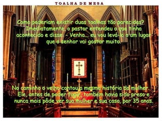 Como poderiam existir duas toalhas tão parecidas?
    Imediatamente, o pastor entendeu o que tinha
 acontecido e disse: - Venha... eu vou levá-lo a um lugar
            que o senhor vai gostar muito.




No caminho o velho contou a mesma história da mulher.
  Ele, antes de poder fugir, também havia sido preso e
 nunca mais pôde ver sua mulher e sua casa, por 35 anos.
 