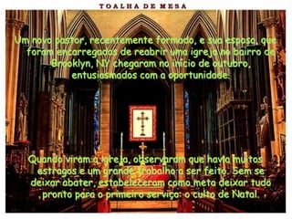 Um novo pastor, recentemente formado, e sua esposa, que
  foram encarregados de reabrir uma igreja no bairro de
       Brooklyn, NY chegaram no início de outubro,
           entusiasmados com a oportunidade.




  Quando viram a igreja, observaram que havia muitos
   estragos e um grande trabalho a ser feito. Sem se
  deixar abater, estabeleceram como meta deixar tudo
    pronto para o primeiro serviço: o culto de Natal.
 