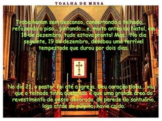 Trabalharam sem descanso, consertando o telhado...
 refazendo o piso... pintando... e, muito antes do Natal, em
    18 de dezembro, tudo estava pronto! Mas... No dia
     seguinte, 19 de dezembro, desabou uma terrível
           tempestade que durou por dois dias.




No dia 21, o pastor foi até a igreja. Seu coração doeu... viu
  que o telhado tinha quebrado e que uma grande área do
 revestimento de gesso decorado, da parede do santuário,
              logo atrás do púlpito, havia caído.
 
