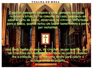 O pastor, enquanto limpava o chão, pensava em como
   resolver a situação. No caminho de casa, pensando em
  adiar o culto de Natal, observava as vitrines, enfeitadas
 para a época, quando notou um bazar beneficente e parou
                        por instantes.




Uma linda toalha de mesa, de crochet, na cor marfim, com
 um crucifixo delicadamente bordado no centro chamou-
    lhe a atenção. Era do tamanho exato para cobrir o
                  estrago atrás do púlpito.
 
