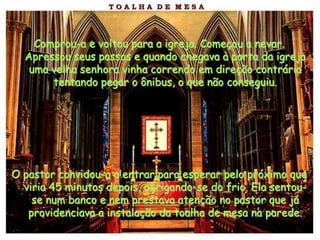 Comprou-a e voltou para a igreja. Começou a nevar.
  Apressou seus passos e quando chegava à porta da igreja
   uma velha senhora vinha correndo em direção contrária
       tentando pegar o ônibus, o que não conseguiu.




O pastor convidou-a a entrar para esperar pelo próximo que
  viria 45 minutos depois, abrigando-se do frio. Ela sentou-
    se num banco e nem prestava atenção no pastor que já
   providenciava a instalação da toalha de mesa na parede.
 