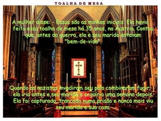 A mulher disse: - Essas são as minhas iniciais. Ela havia
 feito essa toalha de mesa há 35 anos, na Áustria. Contou
      que, antes da guerra, ela e seu marido estavam
                      "bem-de-vida".




Quando os nazistas invadiram seu país combinaram fugir;
 ela iria antes e seu marido a seguiria uma semana depois.
 Ela foi capturada, trancada numa prisão e nunca mais viu
                    seu marido e sua casa.
 