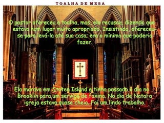 O pastor ofereceu a toalha, mas, ela recusou, dizendo que
 estava num lugar muito apropriado. Insistindo, ofereceu-
   se para levá-la até sua casa; era o mínimo que poderia
                            fazer.




  Ela morava em Staten Island e tinha passado o dia no
   Brooklin para um serviço de faxina. No dia de Natal a
      igreja estava quase cheia. Foi um lindo trabalho.
 