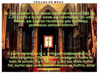 Ao final, o pastor e sua esposa cumprimentaram os fiéis um
  a um à porta e muitos diziam que retornariam. Um velho
      homem, que o pastor reconheceu pela vizinhança,
                 permaneceu sentado, atônito.




  O pastor aproximou-se e, antes que dissesse palavra, o
   velho perguntou: Onde o senhor conseguiu a toalha de
   mesa da parede? Ela é idêntica à uma que minha mulher
  fez, muitos anos atrás, quando vivíamos na Áustria, antes
                          da guerra.
 