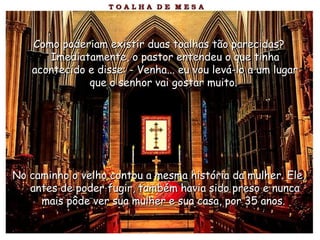 Como poderiam existir duas toalhas tão parecidas?Como poderiam existir duas toalhas tão parecidas?
Imediatamente, o pastor entendeu o que tinhaImediatamente, o pastor entendeu o que tinha
acontecido e disse: - Venha... eu vou levá-lo a um lugaracontecido e disse: - Venha... eu vou levá-lo a um lugar
que o senhor vai gostar muito.que o senhor vai gostar muito.
No caminho o velho contou a mesma história da mulher. Ele,No caminho o velho contou a mesma história da mulher. Ele,
antes de poder fugir, também havia sido preso e nuncaantes de poder fugir, também havia sido preso e nunca
mais pôde ver sua mulher e sua casa, por 35 anos.mais pôde ver sua mulher e sua casa, por 35 anos.
 